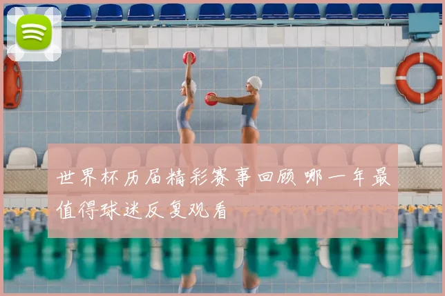 世界杯历届精彩赛事回顾 哪一年最值得球迷反复观看