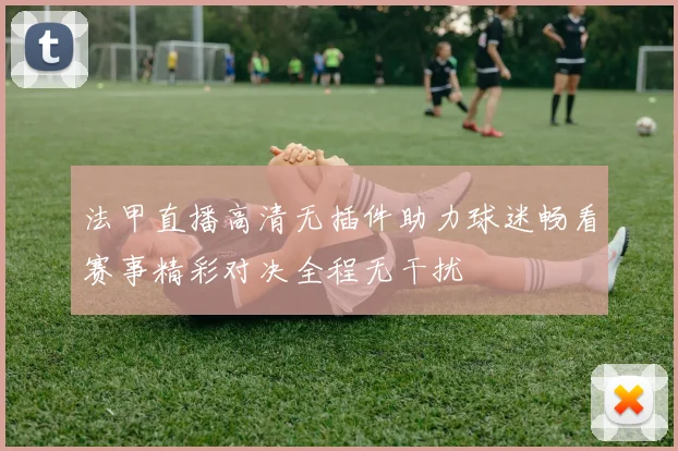 法甲直播高清无插件助力球迷畅看赛事精彩对决全程无干扰