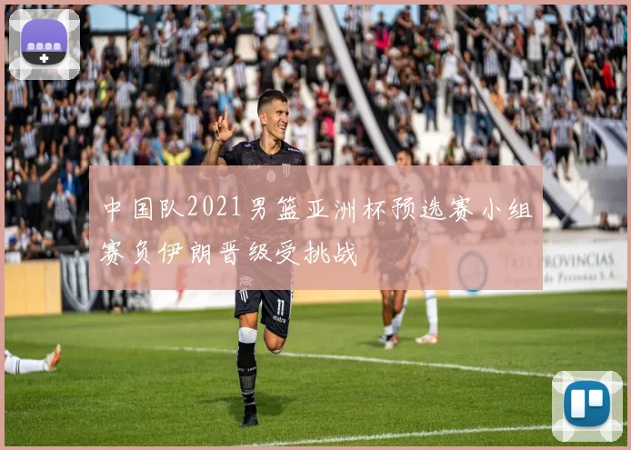 中国队2021男篮亚洲杯预选赛小组赛负伊朗晋级受挑战