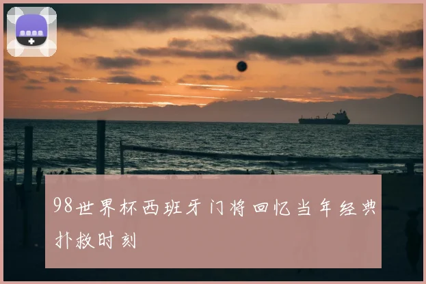 98世界杯西班牙门将回忆当年经典扑救时刻