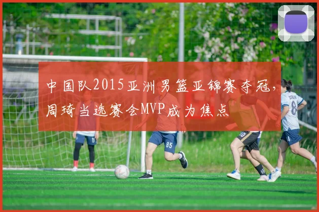 中国队2015亚洲男篮亚锦赛夺冠，周琦当选赛会MVP成为焦点
