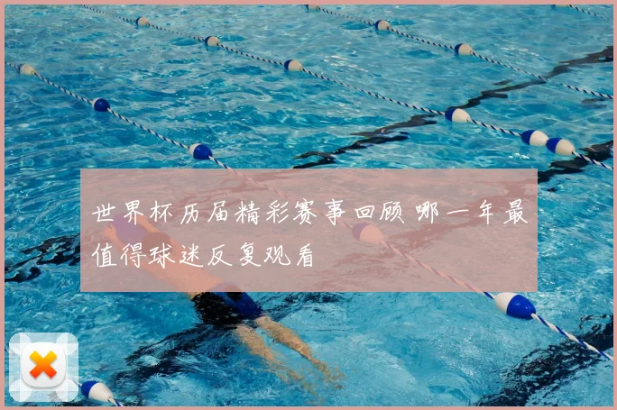世界杯历届精彩赛事回顾 哪一年最值得球迷反复观看