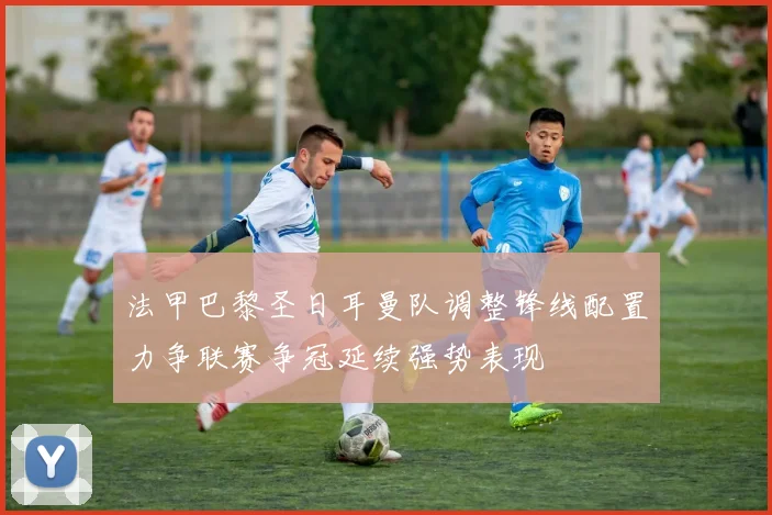 法甲巴黎圣日耳曼队调整锋线配置力争联赛争冠延续强势表现