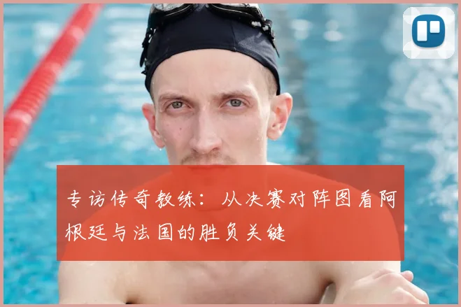 专访传奇教练：从决赛对阵图看阿根廷与法国的胜负关键