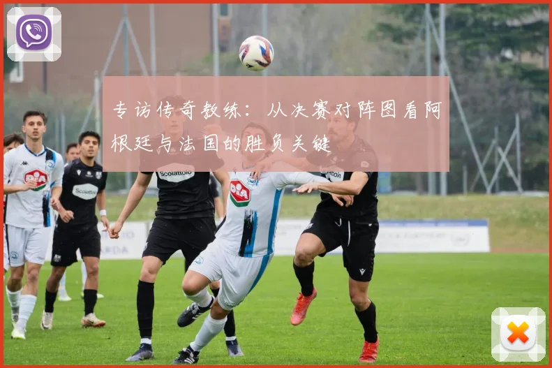 专访传奇教练：从决赛对阵图看阿根廷与法国的胜负关键