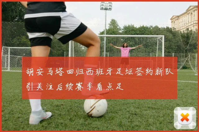 胡安马塔回归西班牙足坛签约新队引关注后续赛季看点足