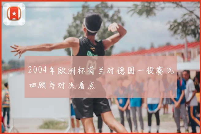 2004年欧洲杯荷兰对德国一役赛况回顾与对决看点