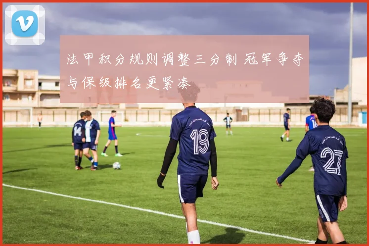 法甲积分规则调整三分制 冠军争夺与保级排名更紧凑