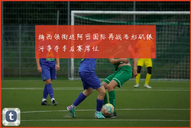 梅西领衔迈阿密国际再战洛杉矶银河争夺季后赛席位