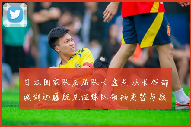 日本国家队历届队长盘点 从长谷部诚到远藤航见证球队领袖更替与战术传承