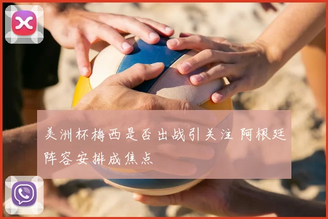 美洲杯梅西是否出战引关注 阿根廷阵容安排成焦点