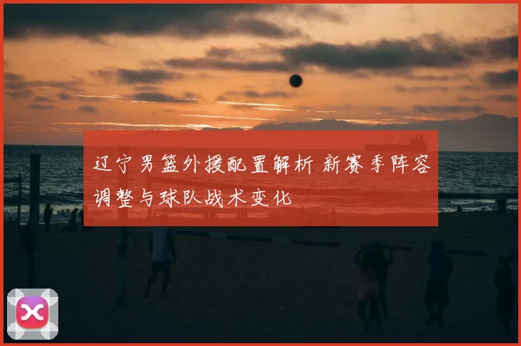 辽宁男篮外援配置解析 新赛季阵容调整与球队战术变化