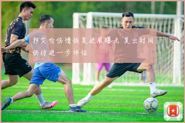 郭艾伦伤情恢复进展曝光 复出时间仍待进一步评估