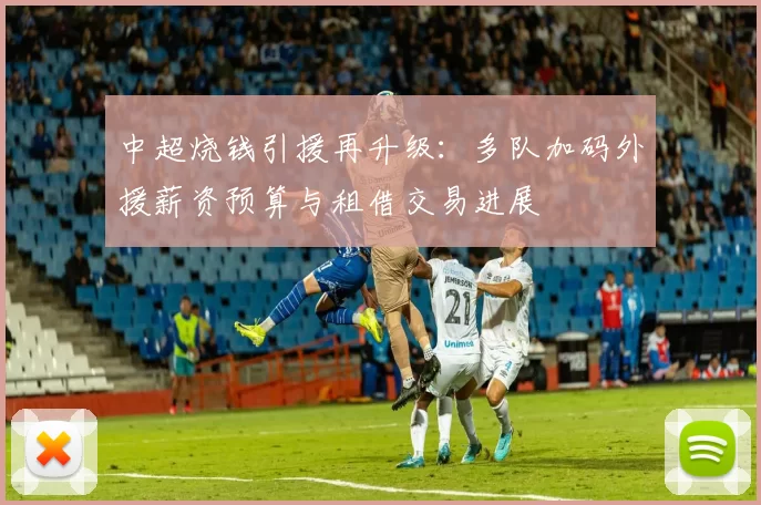 中超烧钱引援再升级：多队加码外援薪资预算与租借交易进展