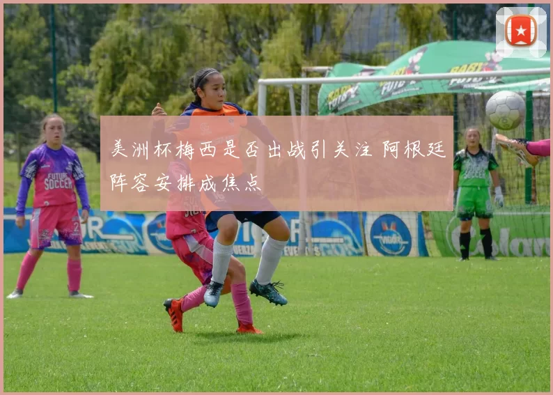 美洲杯梅西是否出战引关注 阿根廷阵容安排成焦点