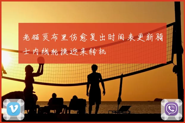 老猫莫布里伤愈复出时间表更新骑士内线轮换迎来转机