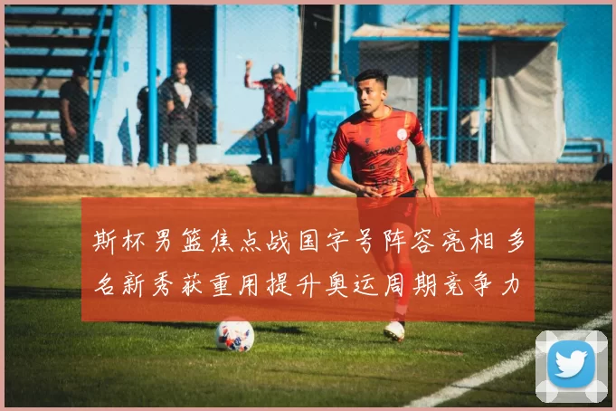 斯杯男篮焦点战国字号阵容亮相 多名新秀获重用提升奥运周期竞争力