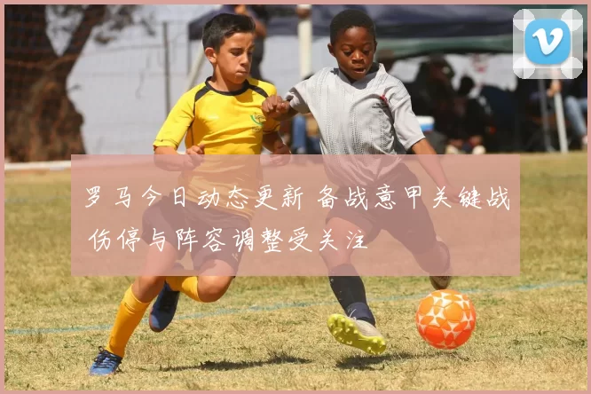 罗马今日动态更新 备战意甲关键战 伤停与阵容调整受关注