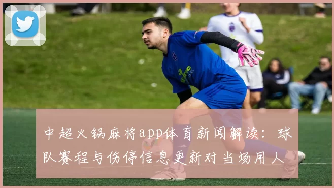 中超火锅麻将app体育新闻解读：球队赛程与伤停信息更新对当场用人影响