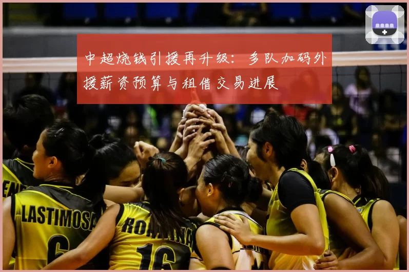 中超烧钱引援再升级：多队加码外援薪资预算与租借交易进展