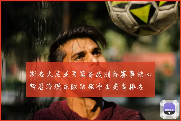 斯洛文尼亚男篮备战洲际赛事核心阵容浮现东欧劲旅冲击更高排名