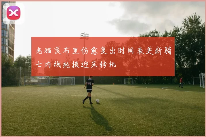 老猫莫布里伤愈复出时间表更新骑士内线轮换迎来转机