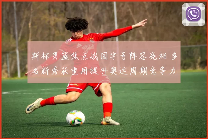 斯杯男篮焦点战国字号阵容亮相 多名新秀获重用提升奥运周期竞争力