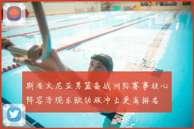 斯洛文尼亚男篮备战洲际赛事核心阵容浮现东欧劲旅冲击更高排名